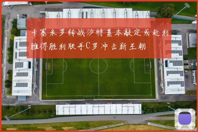 卡塞米罗转战沙特基本敲定或赴利雅得胜利联手C罗冲击新王朝