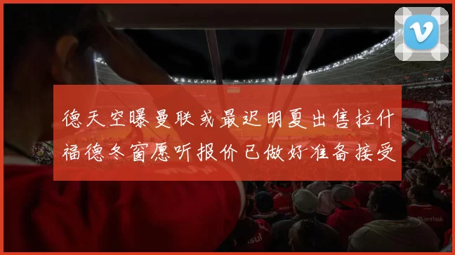 德天空曝曼联或最迟明夏出售拉什福德冬窗愿听报价已做好准备接受